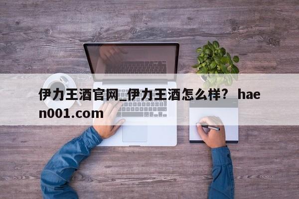 伊力王酒官网_伊力王酒怎么样?  haen001.com