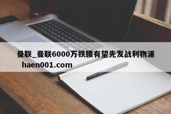 曼联_曼联6000万铁腰有望先发战利物浦  haen001.com