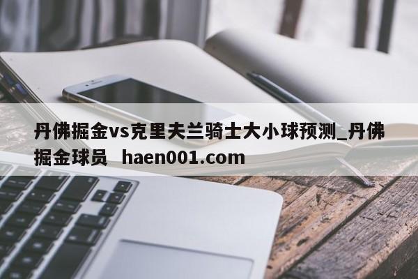 丹佛掘金vs克里夫兰骑士大小球预测_丹佛掘金球员  haen001.com