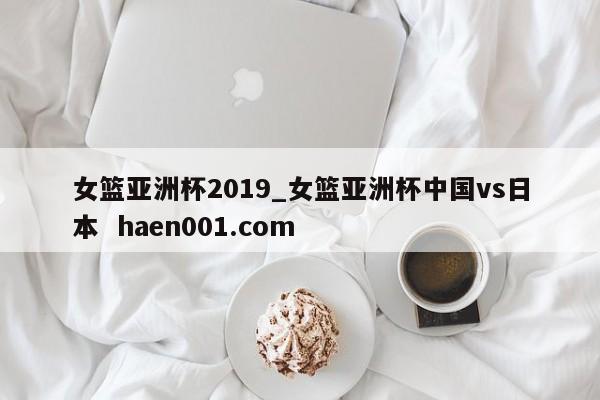 女篮亚洲杯2019_女篮亚洲杯中国vs日本  haen001.com