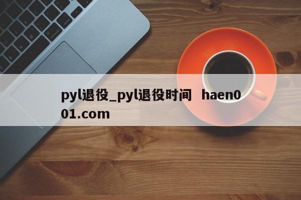 pyl退役_pyl退役时间  haen001.com