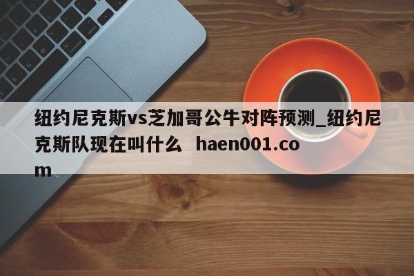 纽约尼克斯vs芝加哥公牛对阵预测_纽约尼克斯队现在叫什么  haen001.com