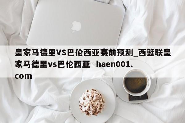 皇家马德里VS巴伦西亚赛前预测_西篮联皇家马德里vs巴伦西亚 haen001.com