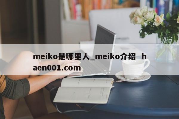 meiko是哪里人_meiko介绍  haen001.com