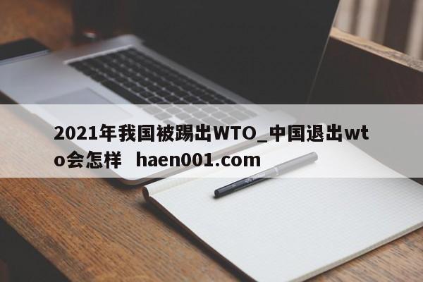 2021年我国被踢出WTO_中国退出wto会怎样  haen001.com