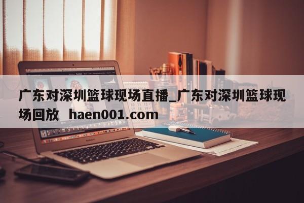 广东对深圳篮球现场直播_广东对深圳篮球现场回放 haen001.com