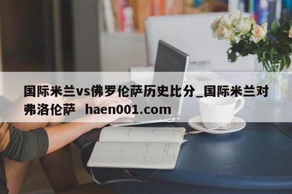 国际米兰vs佛罗伦萨历史比分_国际米兰对弗洛伦萨  haen001.com