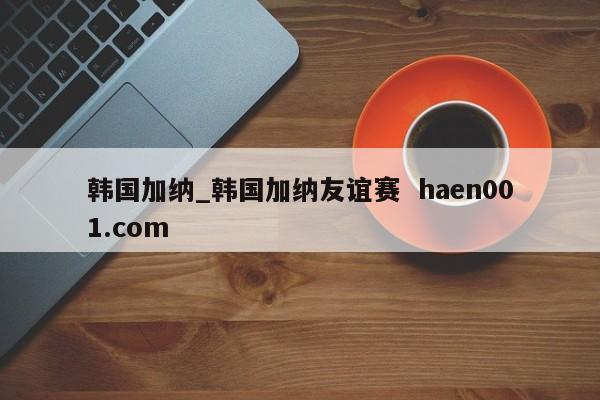 韩国加纳_韩国加纳友谊赛  haen001.com