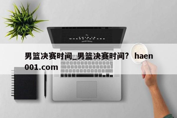 男篮决赛时间_男篮决赛时间? haen001.com
