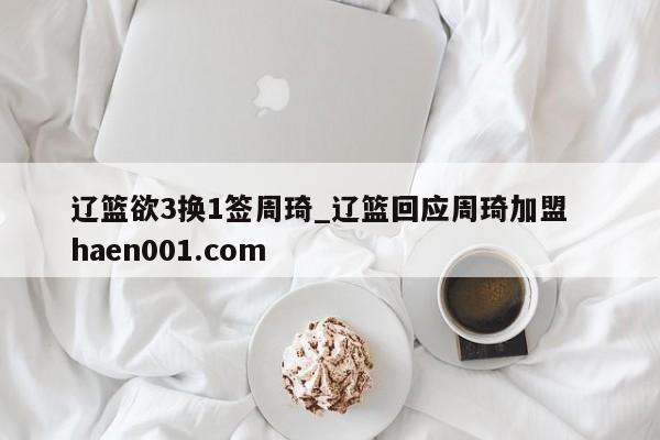 辽篮欲3换1签周琦_辽篮回应周琦加盟 haen001.com