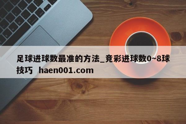 足球进球数最准的方法_竞彩进球数0~8球技巧 haen001.com