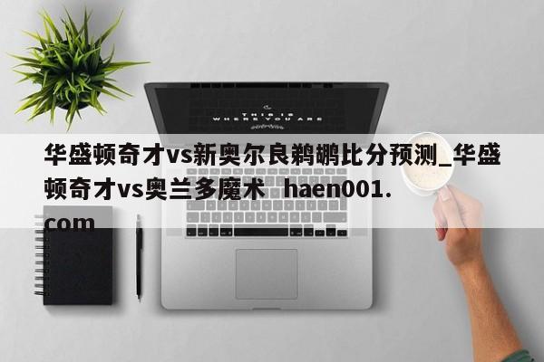 华盛顿奇才vs新奥尔良鹈鹕比分预测_华盛顿奇才vs奥兰多魔术  haen001.com