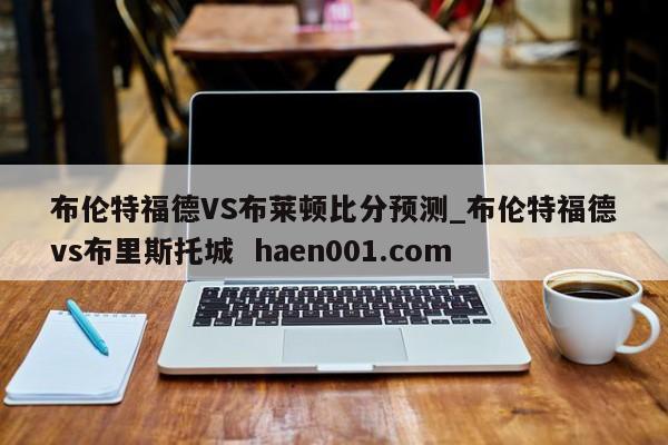 布伦特福德VS布莱顿比分预测_布伦特福德vs布里斯托城  haen001.com