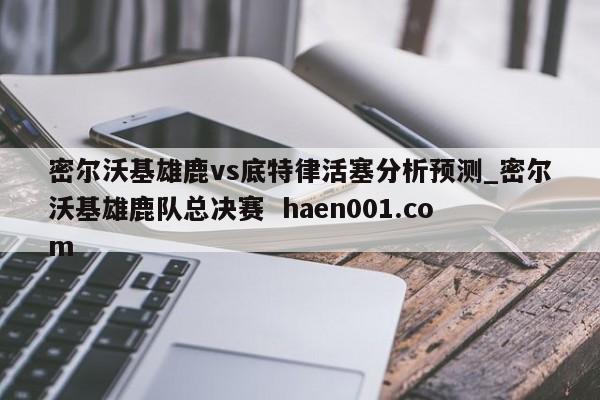 密尔沃基雄鹿vs底特律活塞分析预测_密尔沃基雄鹿队总决赛  haen001.com