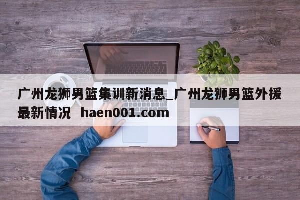 广州龙狮男篮集训新消息_广州龙狮男篮外援最新情况  haen001.com