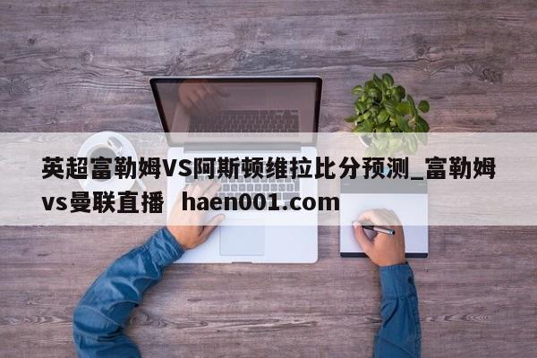 英超富勒姆VS阿斯顿维拉比分预测_富勒姆vs曼联直播  haen001.com