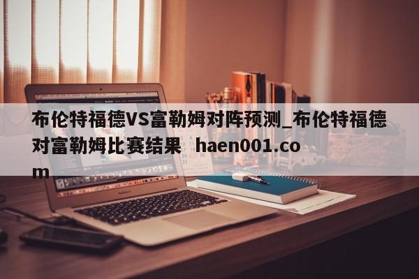 布伦特福德VS富勒姆对阵预测_布伦特福德对富勒姆比赛结果  haen001.com