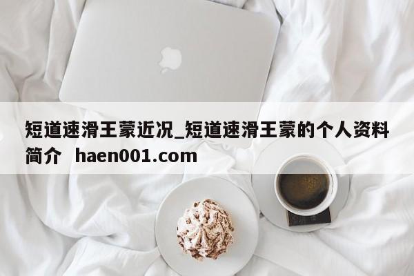 短道速滑王蒙近况_短道速滑王蒙的个人资料简介  haen001.com