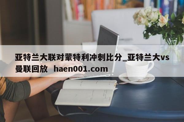 亚特兰大联对蒙特利冲刺比分_亚特兰大vs曼联回放  haen001.com
