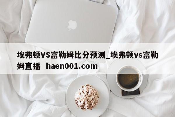 埃弗顿VS富勒姆比分预测_埃弗顿vs富勒姆直播  haen001.com