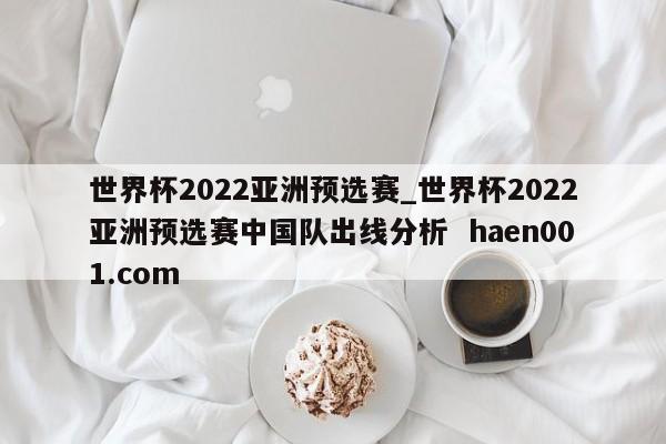 世界杯2022亚洲预选赛_世界杯2022亚洲预选赛中国队出线分析  haen001.com