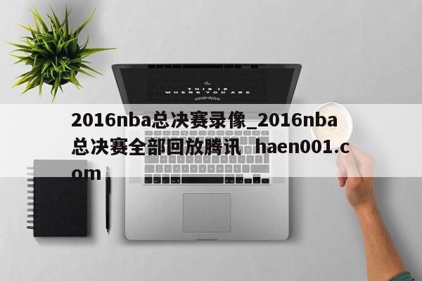 2016nba总决赛录像_2016nba总决赛全部回放腾讯 haen001.com