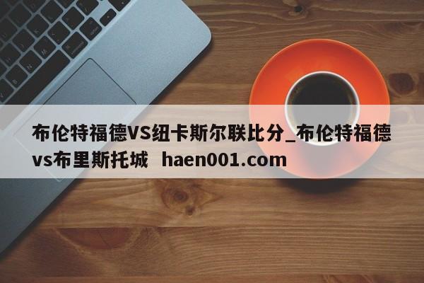 布伦特福德VS纽卡斯尔联比分_布伦特福德vs布里斯托城 haen001.com