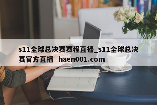 s11全球总决赛赛程直播_s11全球总决赛官方直播 haen001.com
