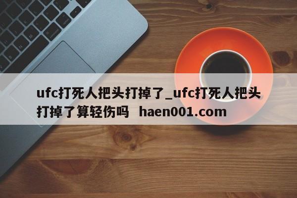 ufc打死人把头打掉了_ufc打死人把头打掉了算轻伤吗 haen001.com